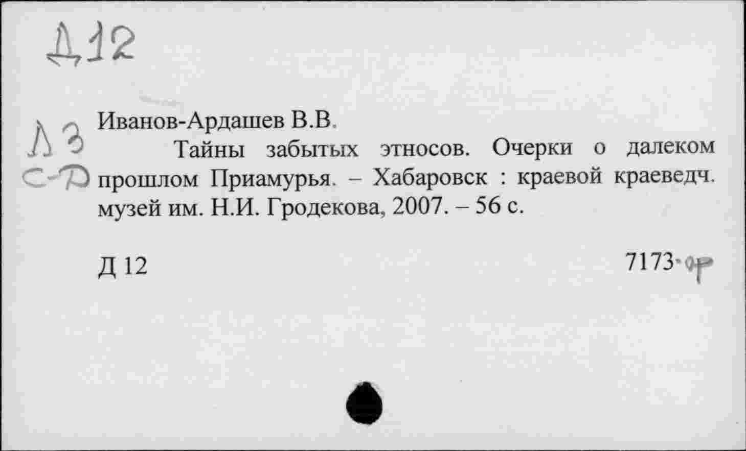 ﻿ДЈ2
;	Иванов-Ардашев В.В,
Тайны забытых этносов. Очерки о далеком С yû прошлом Приамурья. - Хабаровск : краевой краеведч. музей им. Н.И. Гродекова, 2007. - 56 с.
Д 12
7173-W»